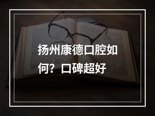 扬州康德口腔如何？口碑超好