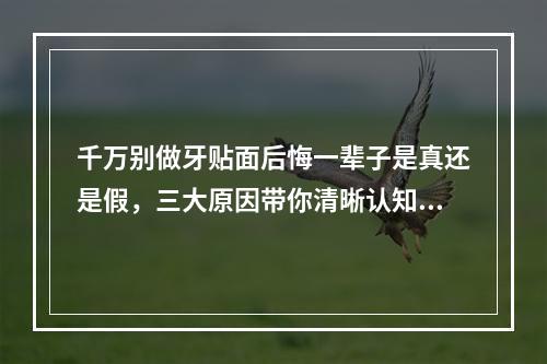 千万别做牙贴面后悔一辈子是真还是假，三大原因带你清晰认知~