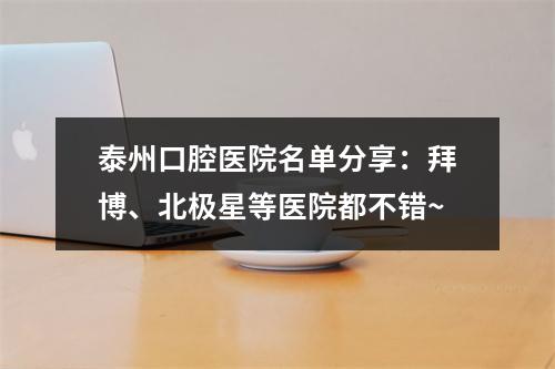 泰州口腔医院名单分享：拜博、北极星等医院都不错~