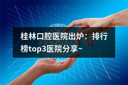 桂林口腔医院出炉：排行榜top3医院分享~