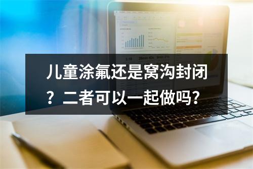 儿童涂氟还是窝沟封闭？二者可以一起做吗？