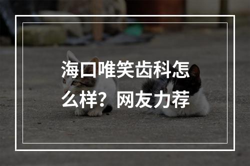 海口唯笑齿科怎么样？网友力荐