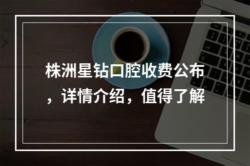 株洲星钻口腔收费公布，详情介绍，值得了解