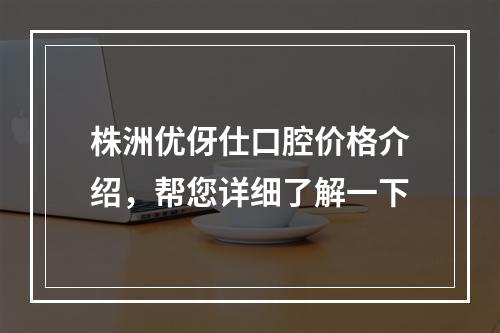 株洲优伢仕口腔价格介绍，帮您详细了解一下