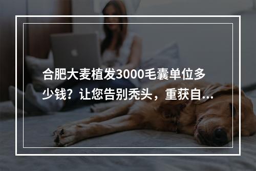 合肥大麦植发3000毛囊单位多少钱？让您告别秃头，重获自信！