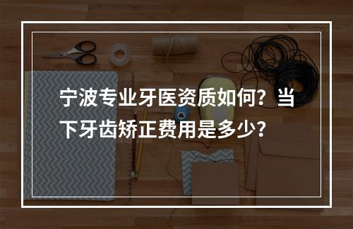 宁波专业牙医资质如何？当下牙齿矫正费用是多少？