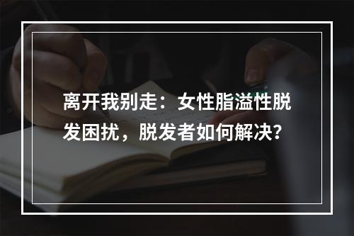 离开我别走：女性脂溢性脱发困扰，脱发者如何解决？