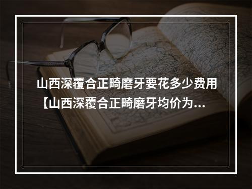 山西深覆合正畸磨牙要花多少费用【山西深覆合正畸磨牙均价为：6012元】