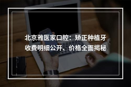 北京雅医家口腔：矫正种植牙收费明细公开、价格全面揭秘