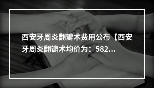 西安牙周炎翻瓣术费用公布【西安牙周炎翻瓣术均价为：5820元】