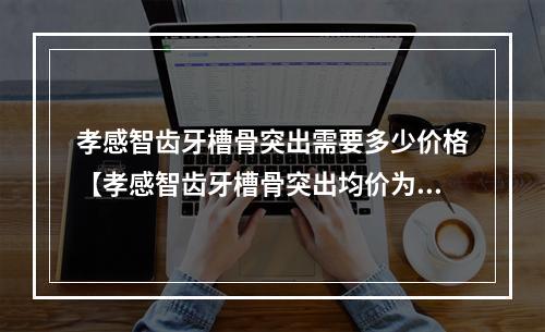 孝感智齿牙槽骨突出需要多少价格【孝感智齿牙槽骨突出均价为：5359元】