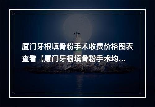 厦门牙根填骨粉手术收费价格图表查看【厦门牙根填骨粉手术均价为：5282元】