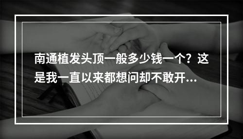 南通植发头顶一般多少钱一个？这是我一直以来都想问却不敢开口的问题。