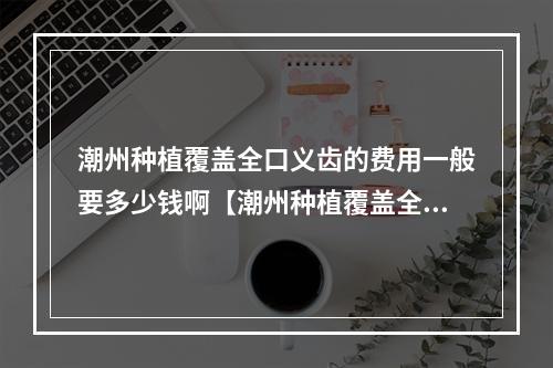 潮州种植覆盖全口义齿的费用一般要多少钱啊【潮州种植覆盖全口义齿均价为：4212元】