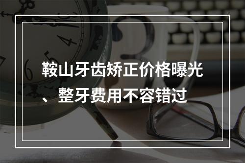 鞍山牙齿矫正价格曝光、整牙费用不容错过