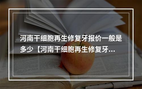 河南干细胞再生修复牙报价一般是多少【河南干细胞再生修复牙均价为：6010元】