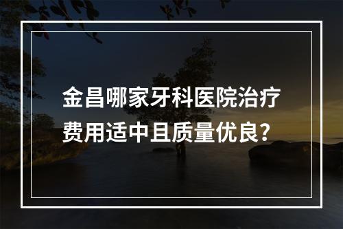 金昌哪家牙科医院治疗费用适中且质量优良？