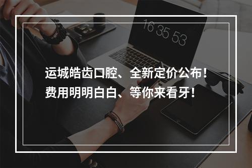 运城皓齿口腔、全新定价公布！费用明明白白、等你来看牙！