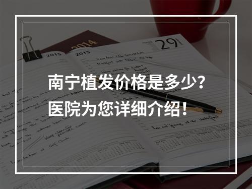 南宁植发价格是多少？医院为您详细介绍！