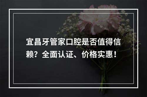 宜昌牙管家口腔是否值得信赖？全面认证、价格实惠！