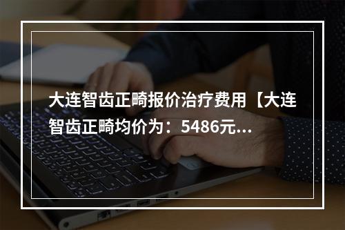 大连智齿正畸报价治疗费用【大连智齿正畸均价为：5486元】