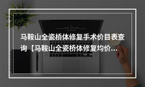 马鞍山全瓷桥体修复手术价目表查询【马鞍山全瓷桥体修复均价为：5938元】