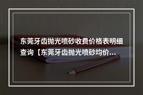 东莞牙齿抛光喷砂收费价格表明细查询【东莞牙齿抛光喷砂均价为：5548元】