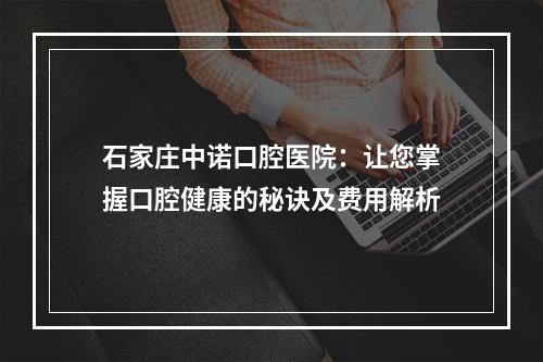 石家庄中诺口腔医院：让您掌握口腔健康的秘诀及费用解析