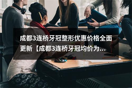 成都3连桥牙冠整形优惠价格全面更新【成都3连桥牙冠均价为：5537元】