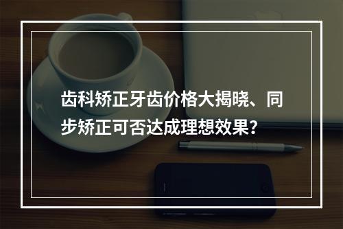 齿科矫正牙齿价格大揭晓、同步矫正可否达成理想效果？