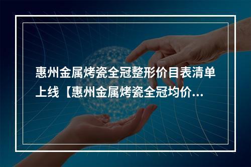 惠州金属烤瓷全冠整形价目表清单上线【惠州金属烤瓷全冠均价为：4474元】