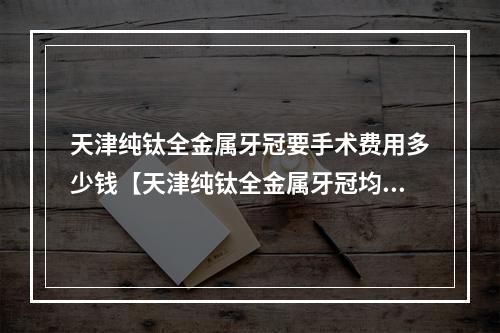 天津纯钛全金属牙冠要手术费用多少钱【天津纯钛全金属牙冠均价为：5240元】