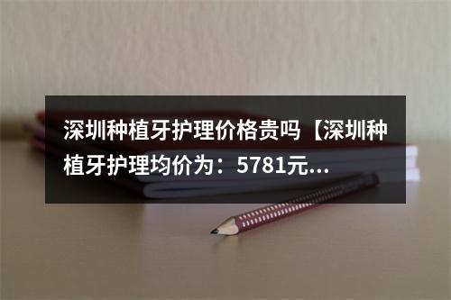 深圳种植牙护理价格贵吗【深圳种植牙护理均价为：5781元】