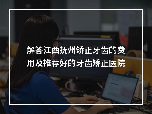 解答江西抚州矫正牙齿的费用及推荐好的牙齿矫正医院