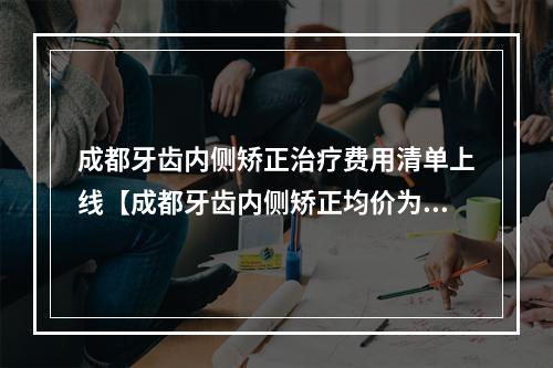 成都牙齿内侧矫正治疗费用清单上线【成都牙齿内侧矫正均价为：5464元】