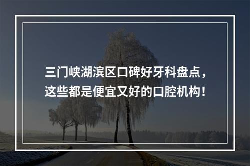 三门峡湖滨区口碑好牙科盘点，这些都是便宜又好的口腔机构！