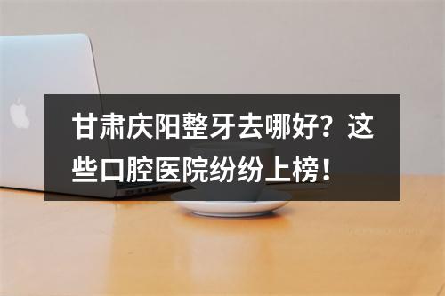 甘肃庆阳整牙去哪好？这些口腔医院纷纷上榜！