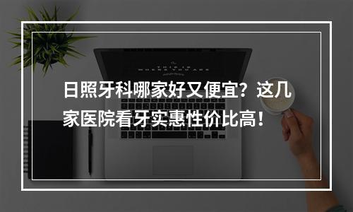 日照牙科哪家好又便宜？这几家医院看牙实惠性价比高！