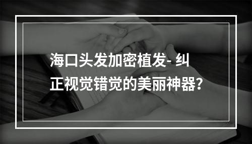 海口头发加密植发- 纠正视觉错觉的美丽神器？