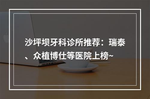 沙坪坝牙科诊所推荐：瑞泰、众植博仕等医院上榜~