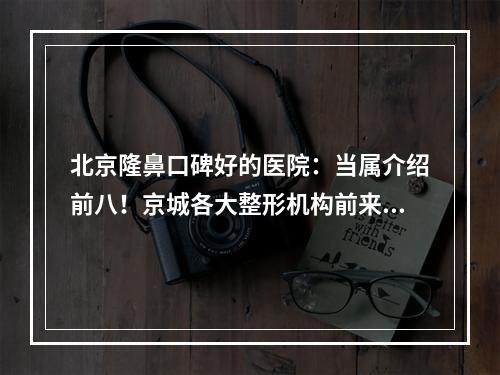 北京隆鼻口碑好的医院：当属介绍前八！京城各大整形机构前来报道！