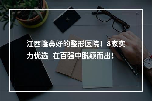 江西隆鼻好的整形医院！8家实力优选_在百强中脱颖而出！