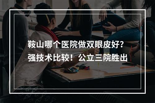 鞍山哪个医院做双眼皮好？强技术比较！公立三院胜出