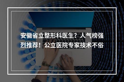 安徽省立整形科医生？人气榜强烈推荐！公立医院专家技术不俗