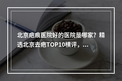 北京疤痕医院好的医院是哪家？精选北京去疤TOP10横评，福利来袭！