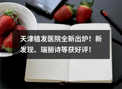 天津植发医院全新出炉！新发现、瑞丽诗等获好评！