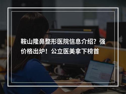 鞍山隆鼻整形医院信息介绍？强价格出炉！公立医美拿下榜首