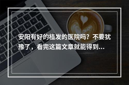 安阳有好的植发的医院吗？不要犹豫了，看完这篇文章就能得到答案！