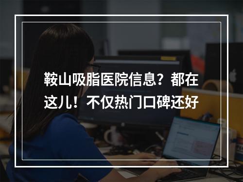 鞍山吸脂医院信息？都在这儿！不仅热门口碑还好