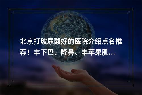 北京打玻尿酸好的医院介绍点名推荐！丰下巴、隆鼻、丰苹果肌等都在行！